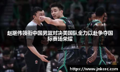 赵继伟领衔中国男篮对决美国队全力以赴争夺国际赛场荣耀
